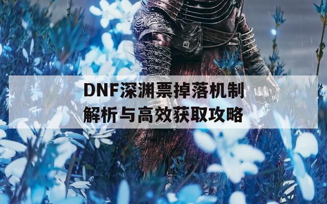 DNF深渊票掉落机制解析与高效获取攻略