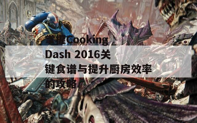 掌握Cooking Dash 2016关键食谱与提升厨房效率的攻略