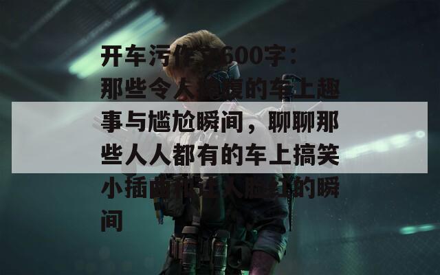 开车污作文600字：那些令人捧腹的车上趣事与尴尬瞬间，聊聊那些人人都有的车上搞笑小插曲和让人脸红的瞬间