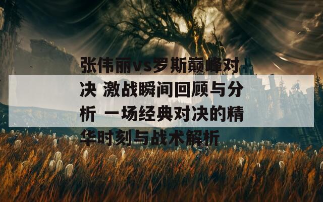 张伟丽vs罗斯巅峰对决 激战瞬间回顾与分析 一场经典对决的精华时刻与战术解析