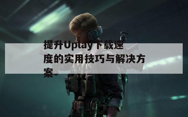 提升Uplay下载速度的实用技巧与解决方案