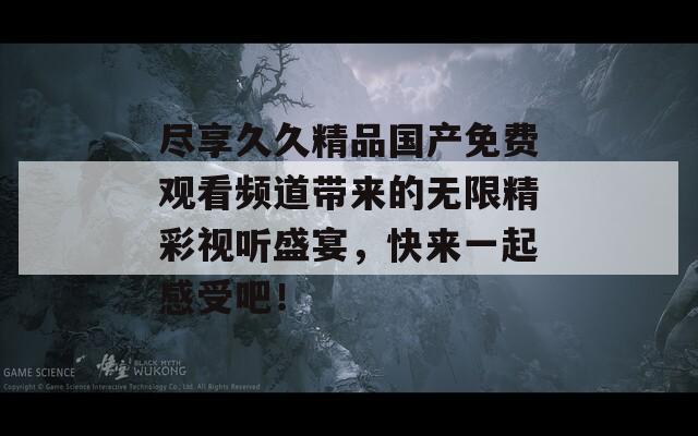 尽享久久精品国产免费观看频道带来的无限精彩视听盛宴，快来一起感受吧！