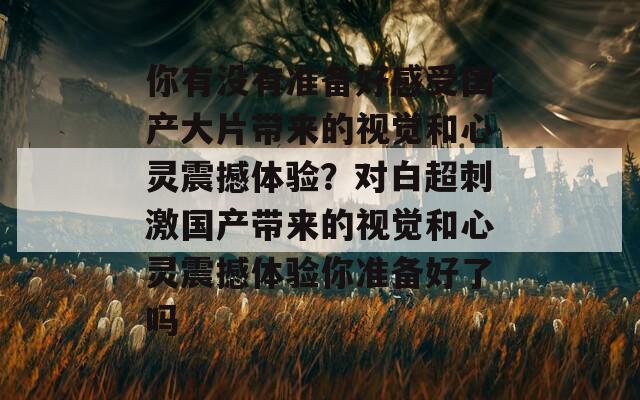 你有没有准备好感受国产大片带来的视觉和心灵震撼体验？对白超刺激国产带来的视觉和心灵震撼体验你准备好了吗