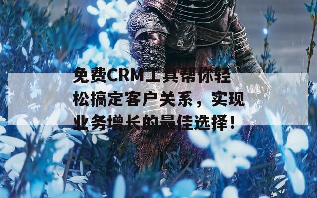 免费CRM工具帮你轻松搞定客户关系，实现业务增长的最佳选择！