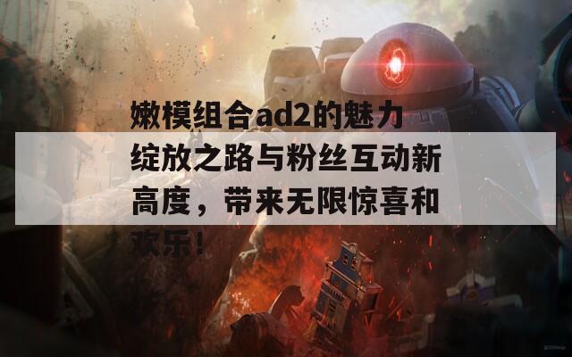 嫩模组合ad2的魅力绽放之路与粉丝互动新高度，带来无限惊喜和欢乐！