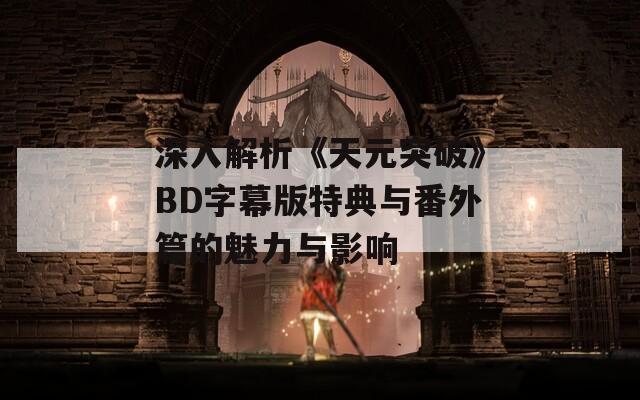 深入解析《天元突破》BD字幕版特典与番外篇的魅力与影响