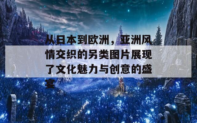 从日本到欧洲，亚洲风情交织的另类图片展现了文化魅力与创意的盛宴