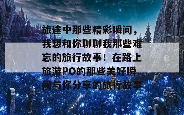 旅途中那些精彩瞬间，我想和你聊聊我那些难忘的旅行故事！在路上旅游PO的那些美好瞬间与你分享的旅行故事