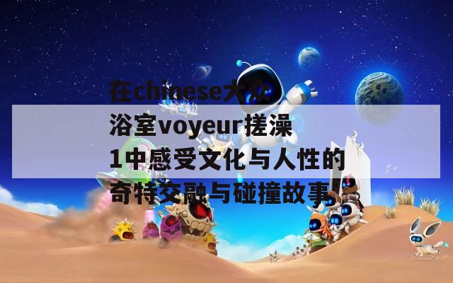 在chinese大众浴室voyeur搓澡1中感受文化与人性的奇特交融与碰撞故事