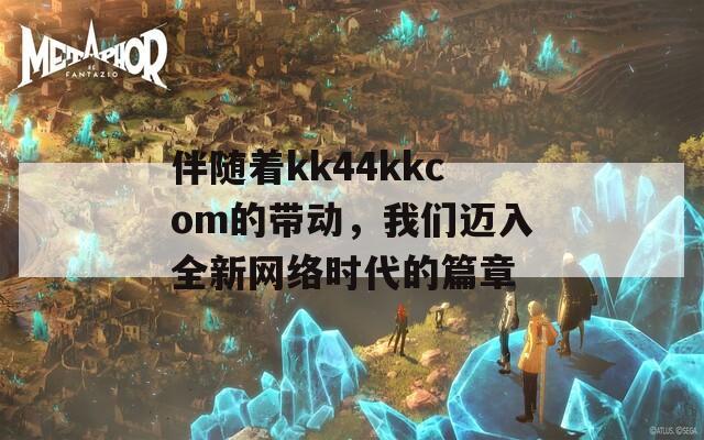 伴随着kk44kkcom的带动，我们迈入全新网络时代的篇章