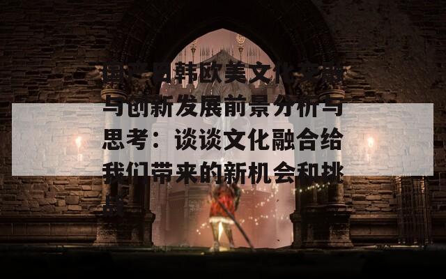 国产日韩欧美文化交融与创新发展前景分析与思考：谈谈文化融合给我们带来的新机会和挑战