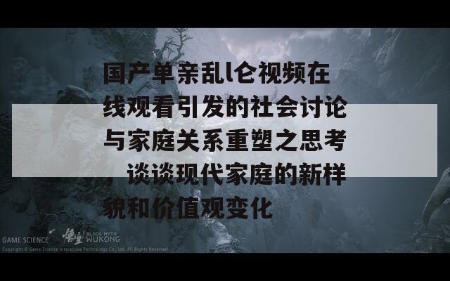 国产单亲乱l仑视频在线观看引发的社会讨论与家庭关系重塑之思考，谈谈现代家庭的新样貌和价值观变化