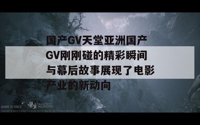 国产GV天堂亚洲国产GV刚刚碰的精彩瞬间与幕后故事展现了电影产业的新动向