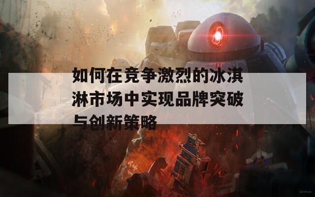 如何在竞争激烈的冰淇淋市场中实现品牌突破与创新策略