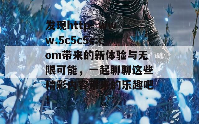 发现http- www.5c5c5c.com带来的新体验与无限可能，一起聊聊这些精彩内容带来的乐趣吧！