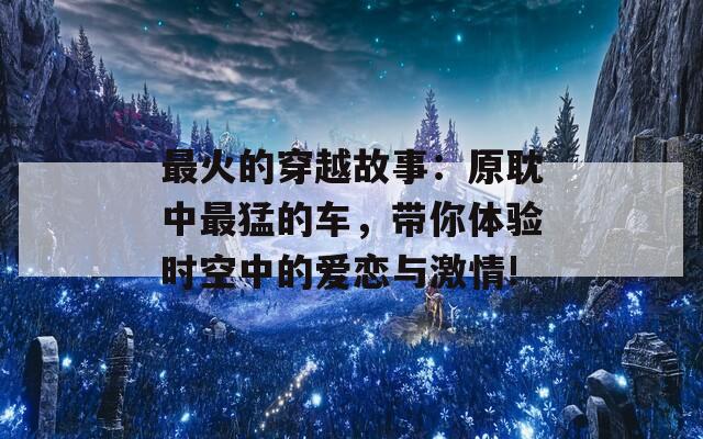 最火的穿越故事：原耽中最猛的车，带你体验时空中的爱恋与激情!