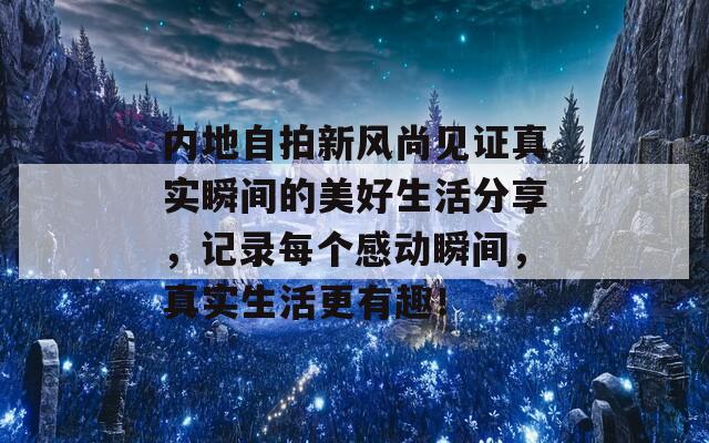 内地自拍新风尚见证真实瞬间的美好生活分享，记录每个感动瞬间，真实生活更有趣！