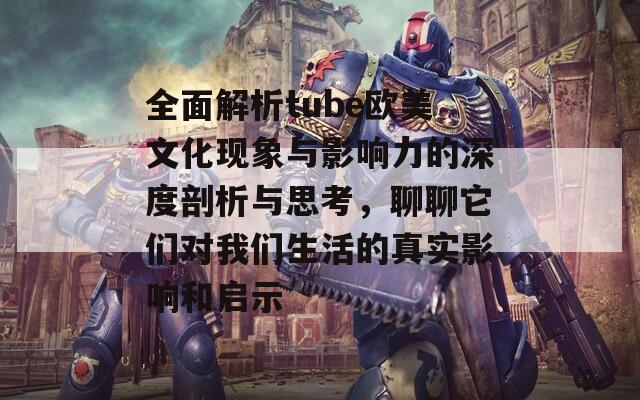 全面解析tube欧美文化现象与影响力的深度剖析与思考，聊聊它们对我们生活的真实影响和启示