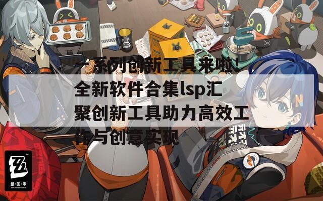 一系列创新工具来啦！全新软件合集lsp汇聚创新工具助力高效工作与创意实现