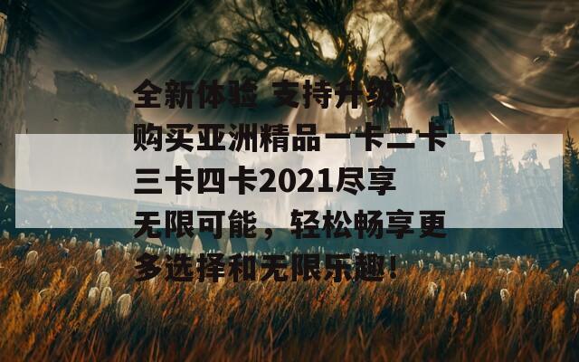 全新体验 支持升级 购买亚洲精品一卡二卡三卡四卡2021尽享无限可能，轻松畅享更多选择和无限乐趣！