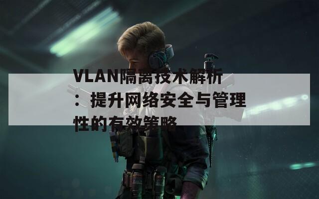 VLAN隔离技术解析：提升网络安全与管理性的有效策略