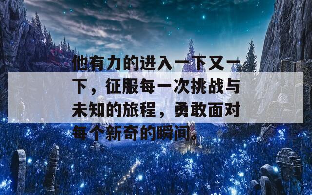 他有力的进入一下又一下，征服每一次挑战与未知的旅程，勇敢面对每个新奇的瞬间。