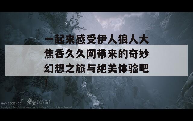 一起来感受伊人狼人大焦香久久网带来的奇妙幻想之旅与绝美体验吧！