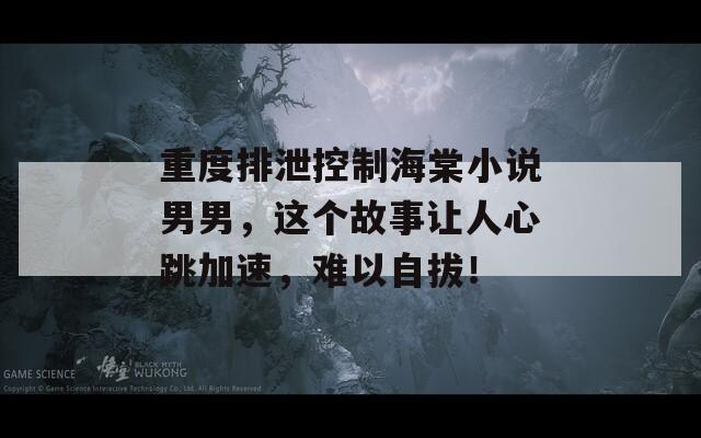 重度排泄控制海棠小说男男，这个故事让人心跳加速，难以自拔！