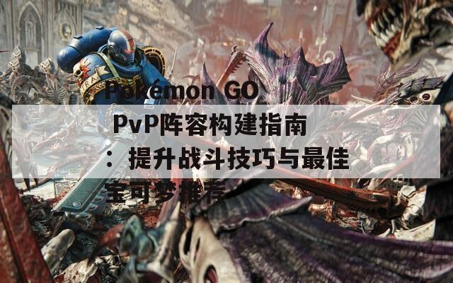 Pokémon GO PvP阵容构建指南：提升战斗技巧与最佳宝可梦推荐