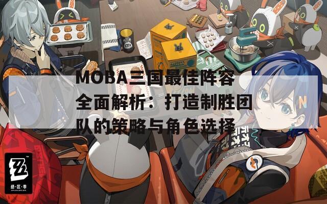 MOBA三国最佳阵容全面解析：打造制胜团队的策略与角色选择