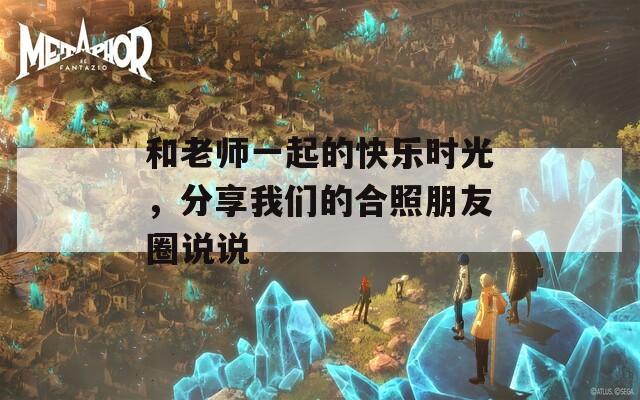 和老师一起的快乐时光，分享我们的合照朋友圈说说