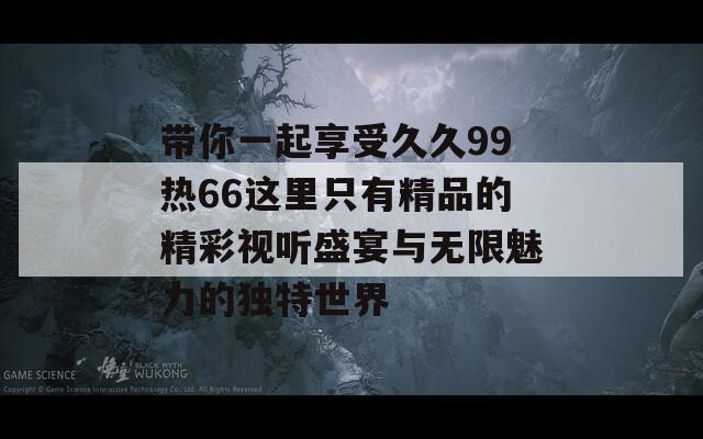 带你一起享受久久99热66这里只有精品的精彩视听盛宴与无限魅力的独特世界