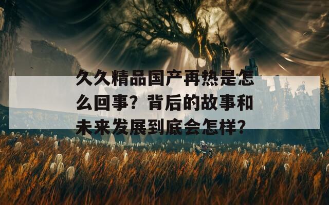 久久精品国产再热是怎么回事？背后的故事和未来发展到底会怎样？