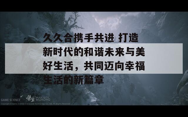 久久合携手共进 打造新时代的和谐未来与美好生活，共同迈向幸福生活的新篇章