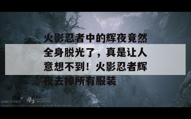 火影忍者中的辉夜竟然全身脱光了，真是让人意想不到！火影忍者辉夜去掉所有服装