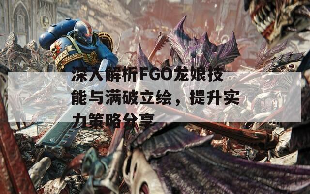 深入解析FGO龙娘技能与满破立绘，提升实力策略分享