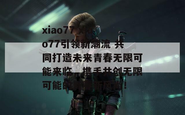 xiao77 xiao77引领新潮流 共同打造未来青春无限可能来临，携手共创无限可能的青春新风尚！