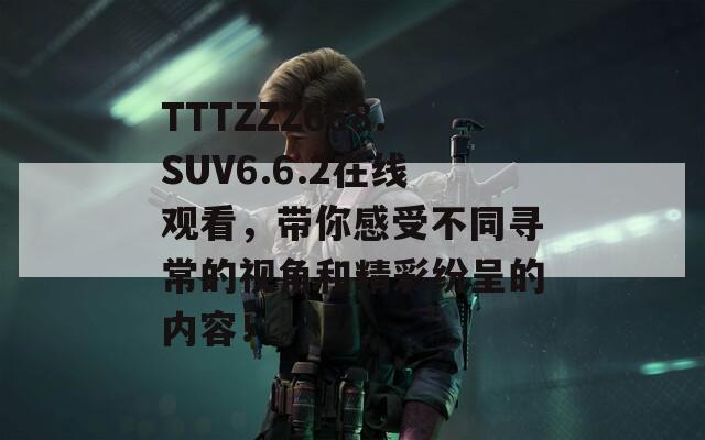 TTTZZZ668.SUV6.6.2在线观看，带你感受不同寻常的视角和精彩纷呈的内容！