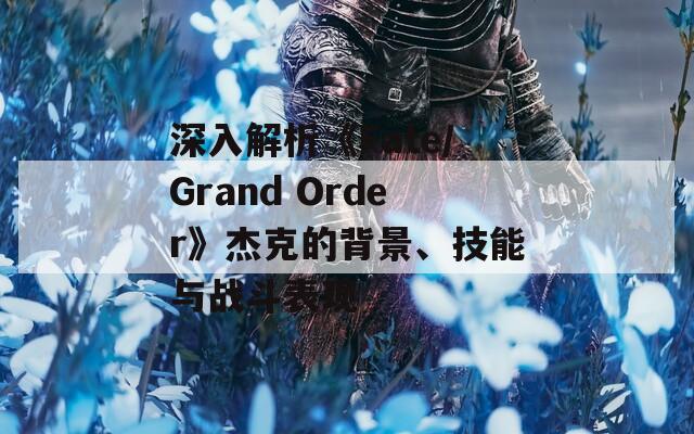 深入解析《Fate/Grand Order》杰克的背景、技能与战斗表现