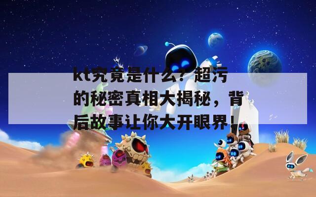 kt究竟是什么？超污的秘密真相大揭秘，背后故事让你大开眼界！