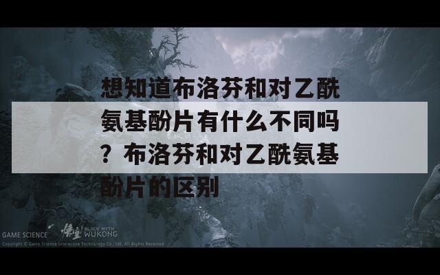 想知道布洛芬和对乙酰氨基酚片有什么不同吗？布洛芬和对乙酰氨基酚片的区别