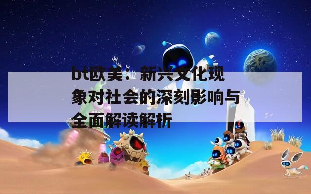 bt欧美：新兴文化现象对社会的深刻影响与全面解读解析