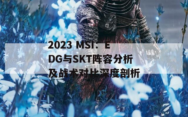 2023 MSI：EDG与SKT阵容分析及战术对比深度剖析