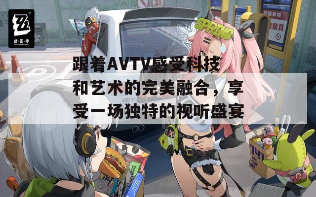 跟着AVTV感受科技和艺术的完美融合，享受一场独特的视听盛宴！