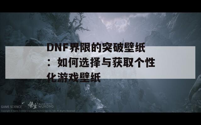 DNF界限的突破壁纸：如何选择与获取个性化游戏壁纸