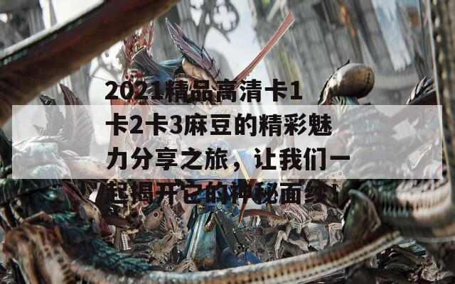 2021精品高清卡1卡2卡3麻豆的精彩魅力分享之旅，让我们一起揭开它的神秘面纱！