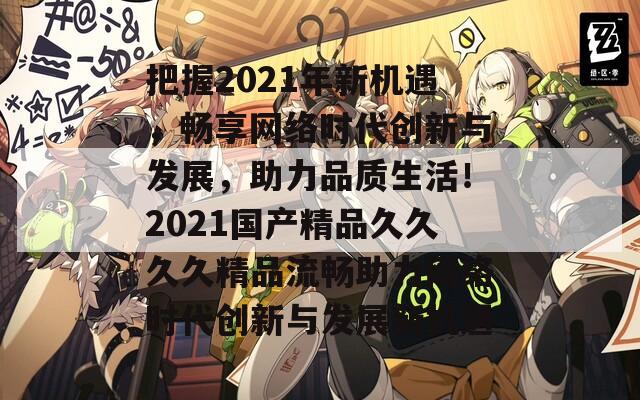 把握2021年新机遇，畅享网络时代创新与发展，助力品质生活！2021国产精品久久久久精品流畅助力网络时代创新与发展新机遇