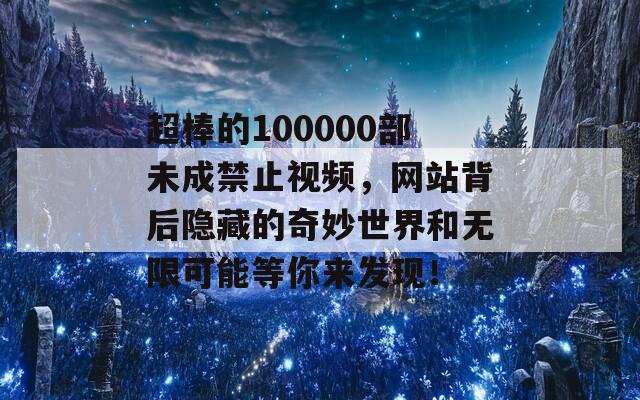 超棒的100000部未成禁止视频，网站背后隐藏的奇妙世界和无限可能等你来发现！