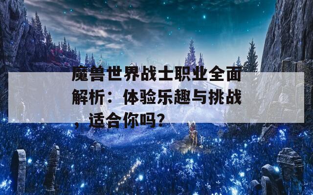 魔兽世界战士职业全面解析：体验乐趣与挑战，适合你吗？