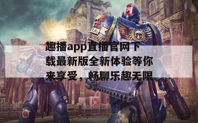 趣播app直播官网下载最新版全新体验等你来享受，畅聊乐趣无限